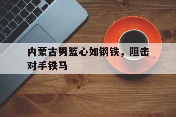 九游娱乐官方-包含内蒙古男篮心如钢铁，阻击对手铁马的词条