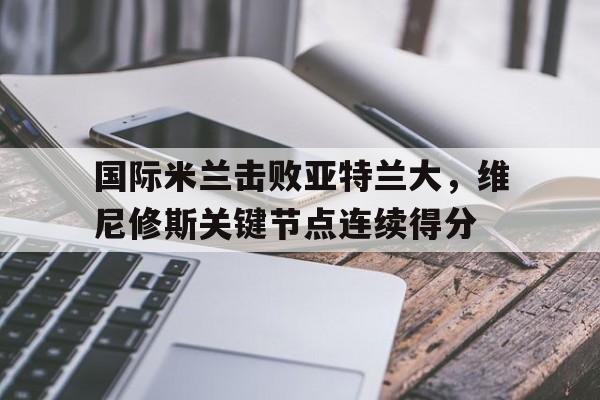 九游体育APP下载-国际米兰击败亚特兰大，维尼修斯关键节点连续得分
